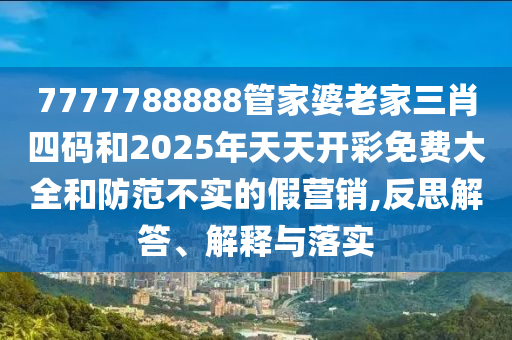 7777788888管家婆老家三肖四碼和2025年天天開彩免費大全和防范不實的假營銷,反思解答、解釋與落實